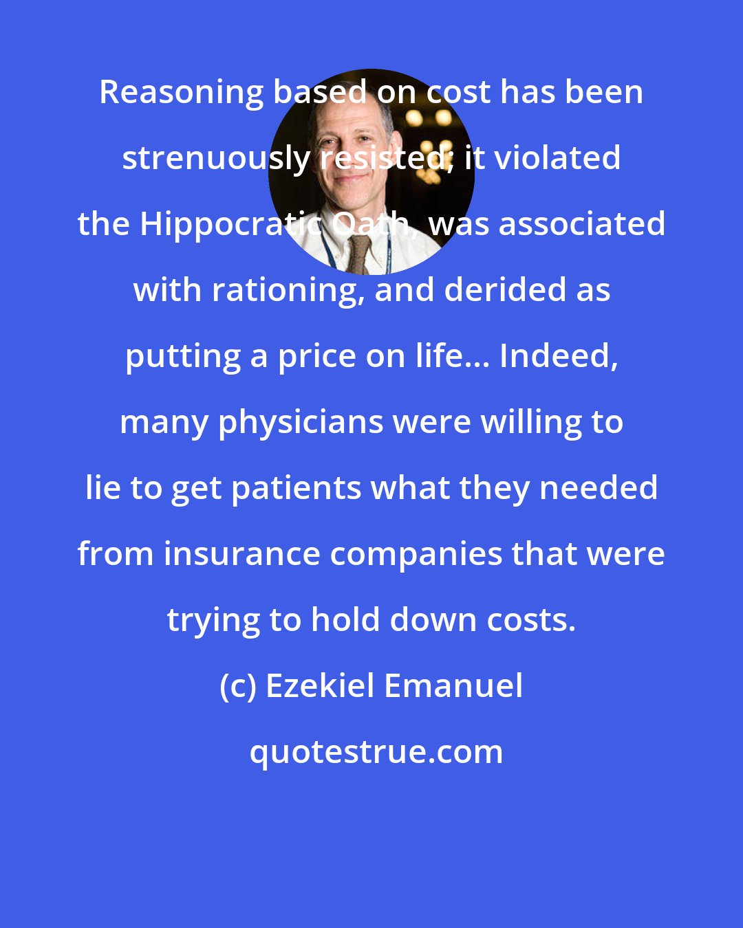 Ezekiel Emanuel: Reasoning based on cost has been strenuously resisted; it violated the Hippocratic Oath, was associated with rationing, and derided as putting a price on life... Indeed, many physicians were willing to lie to get patients what they needed from insurance companies that were trying to hold down costs.