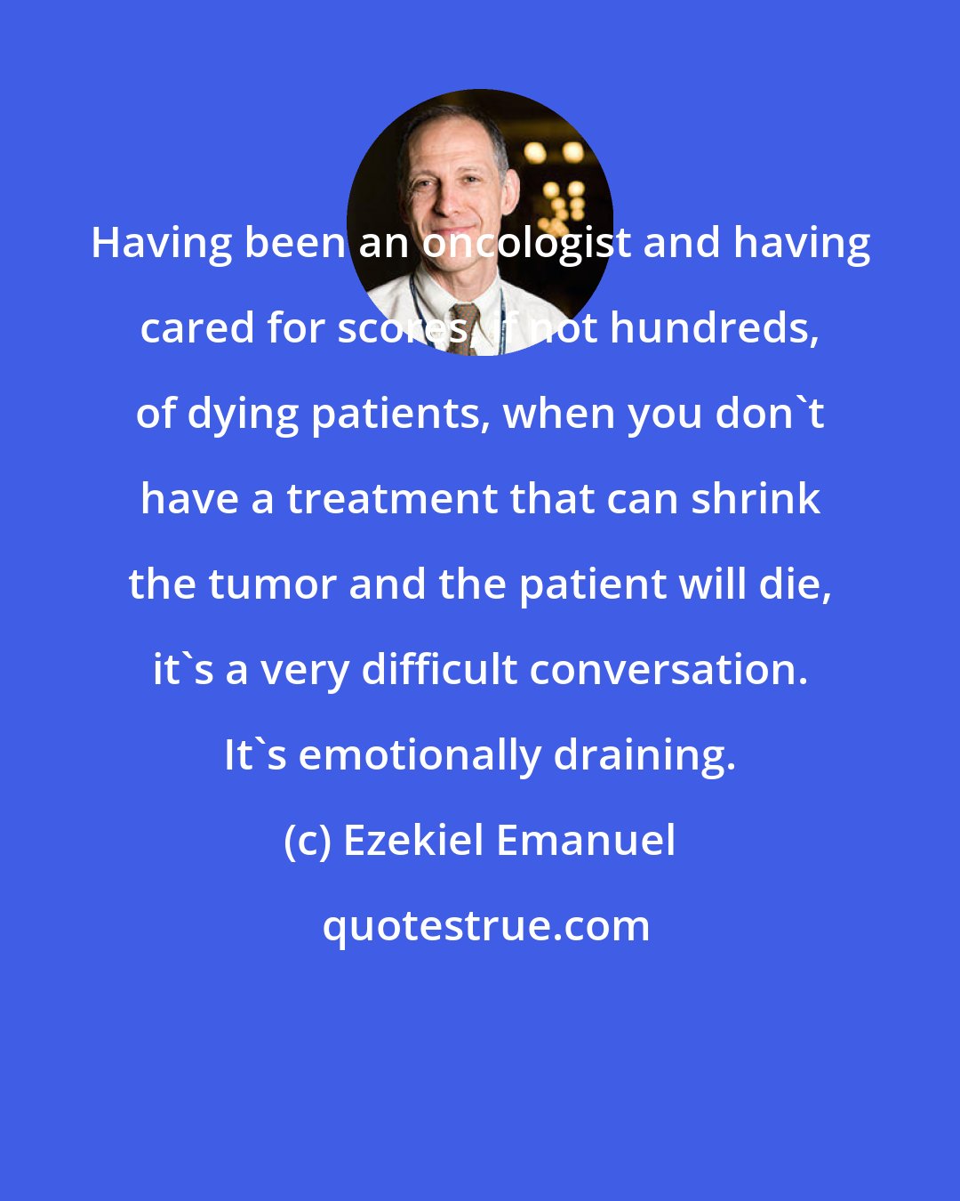 Ezekiel Emanuel: Having been an oncologist and having cared for scores, if not hundreds, of dying patients, when you don't have a treatment that can shrink the tumor and the patient will die, it's a very difficult conversation. It's emotionally draining.