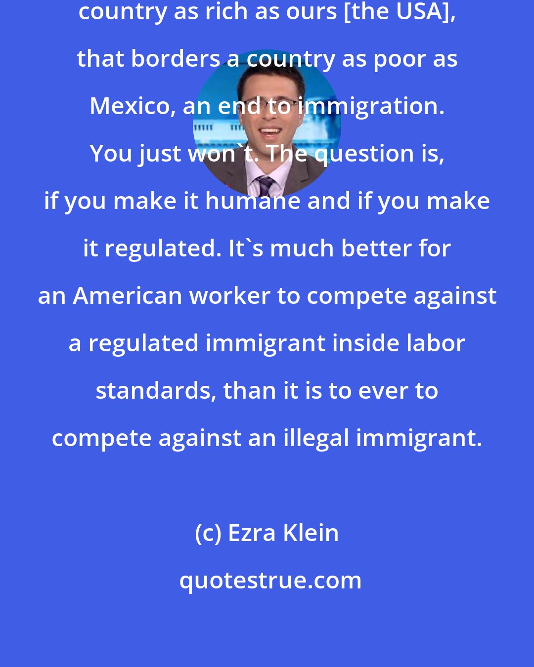 Ezra Klein: You are never going to have, in a country as rich as ours [the USA], that borders a country as poor as Mexico, an end to immigration. You just won't. The question is, if you make it humane and if you make it regulated. It's much better for an American worker to compete against a regulated immigrant inside labor standards, than it is to ever to compete against an illegal immigrant.