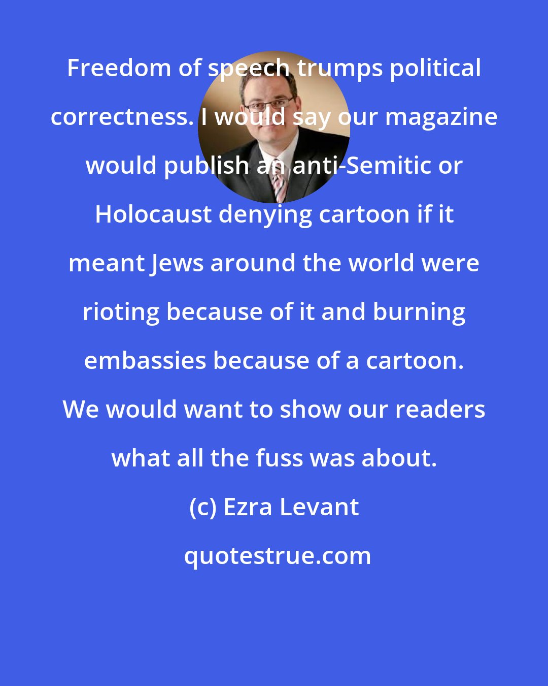 Ezra Levant: Freedom of speech trumps political correctness. I would say our magazine would publish an anti-Semitic or Holocaust denying cartoon if it meant Jews around the world were rioting because of it and burning embassies because of a cartoon. We would want to show our readers what all the fuss was about.