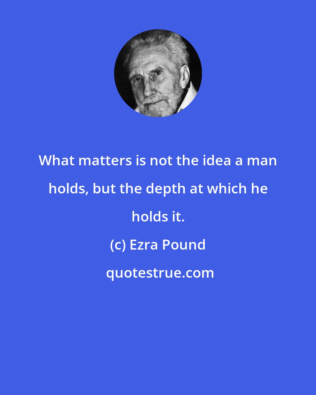 Ezra Pound: What matters is not the idea a man holds, but the depth at which he holds it.