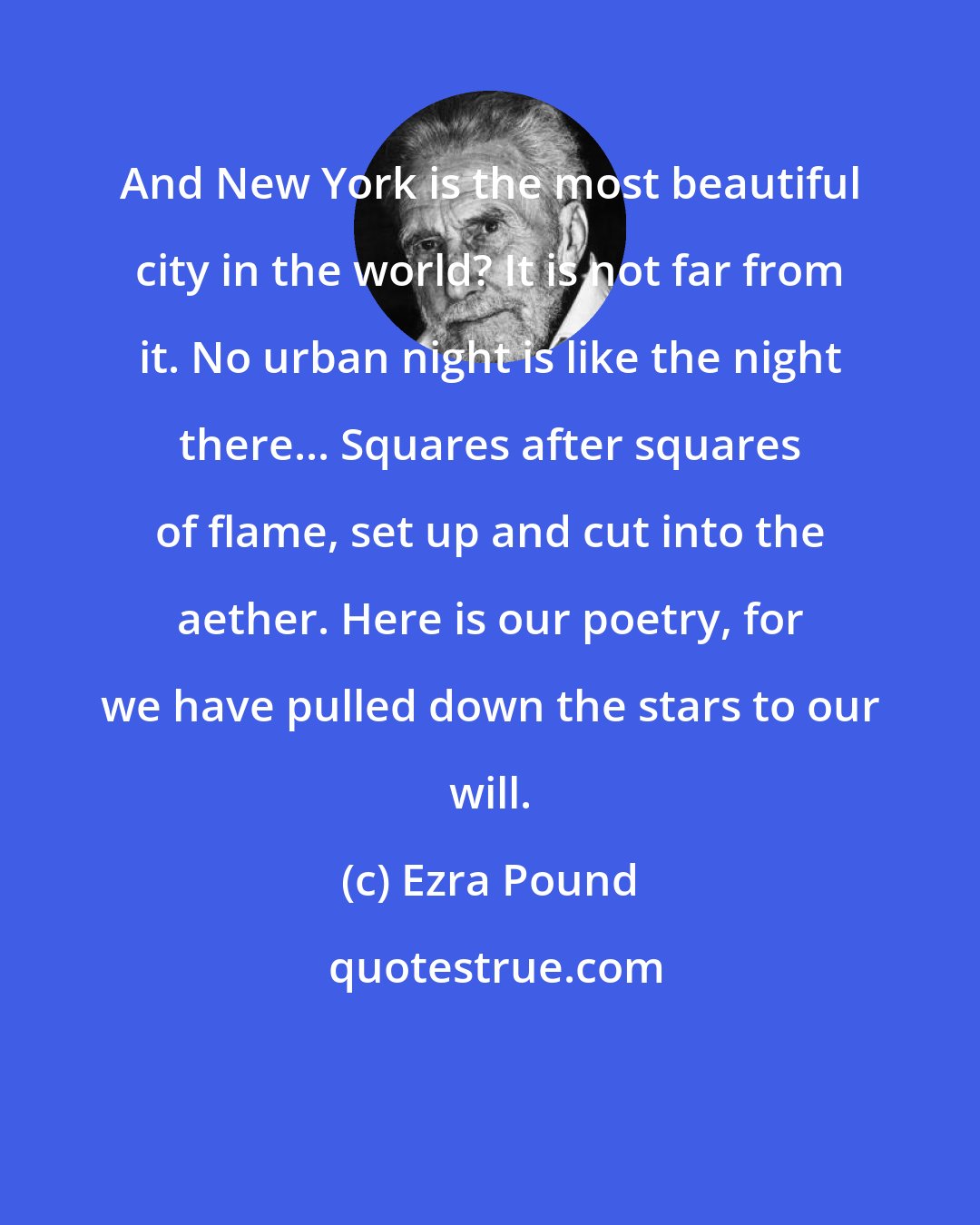 Ezra Pound: And New York is the most beautiful city in the world? It is not far from it. No urban night is like the night there... Squares after squares of flame, set up and cut into the aether. Here is our poetry, for we have pulled down the stars to our will.