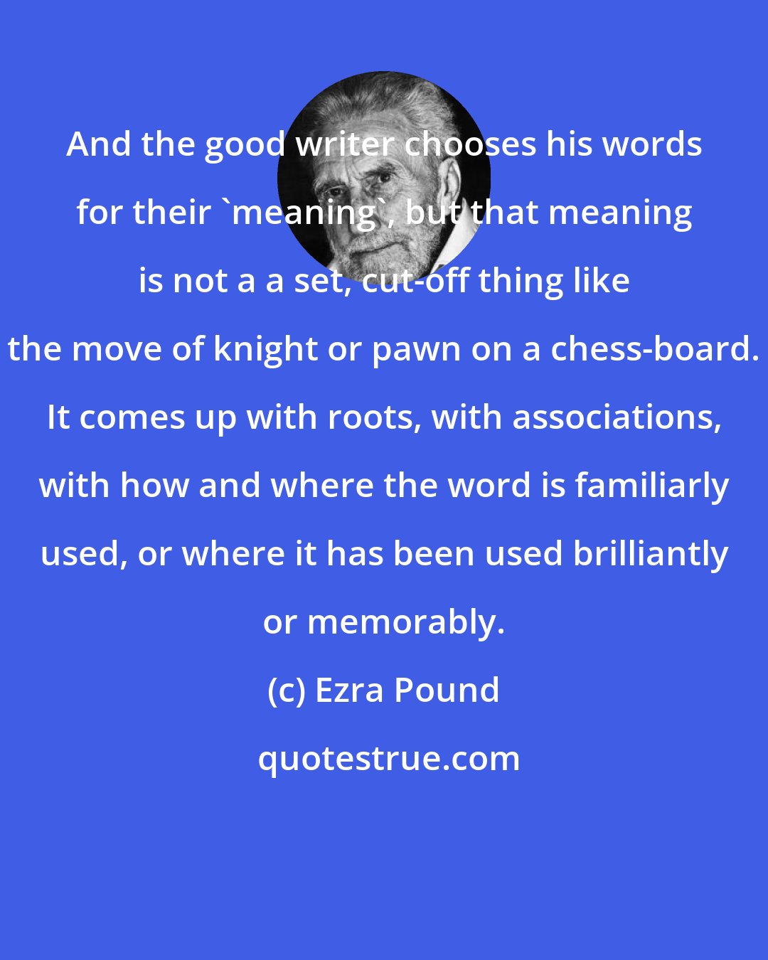 Ezra Pound: And the good writer chooses his words for their 'meaning', but that meaning is not a a set, cut-off thing like the move of knight or pawn on a chess-board. It comes up with roots, with associations, with how and where the word is familiarly used, or where it has been used brilliantly or memorably.