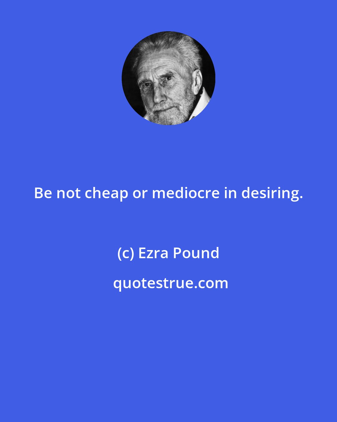 Ezra Pound: Be not cheap or mediocre in desiring.