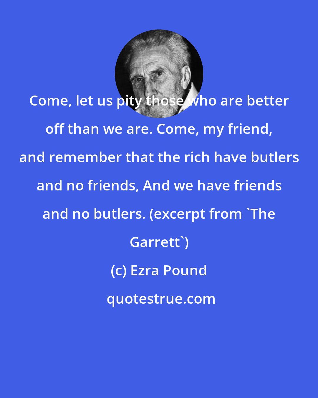 Ezra Pound: Come, let us pity those who are better off than we are. Come, my friend, and remember that the rich have butlers and no friends, And we have friends and no butlers. (excerpt from 'The Garrett')