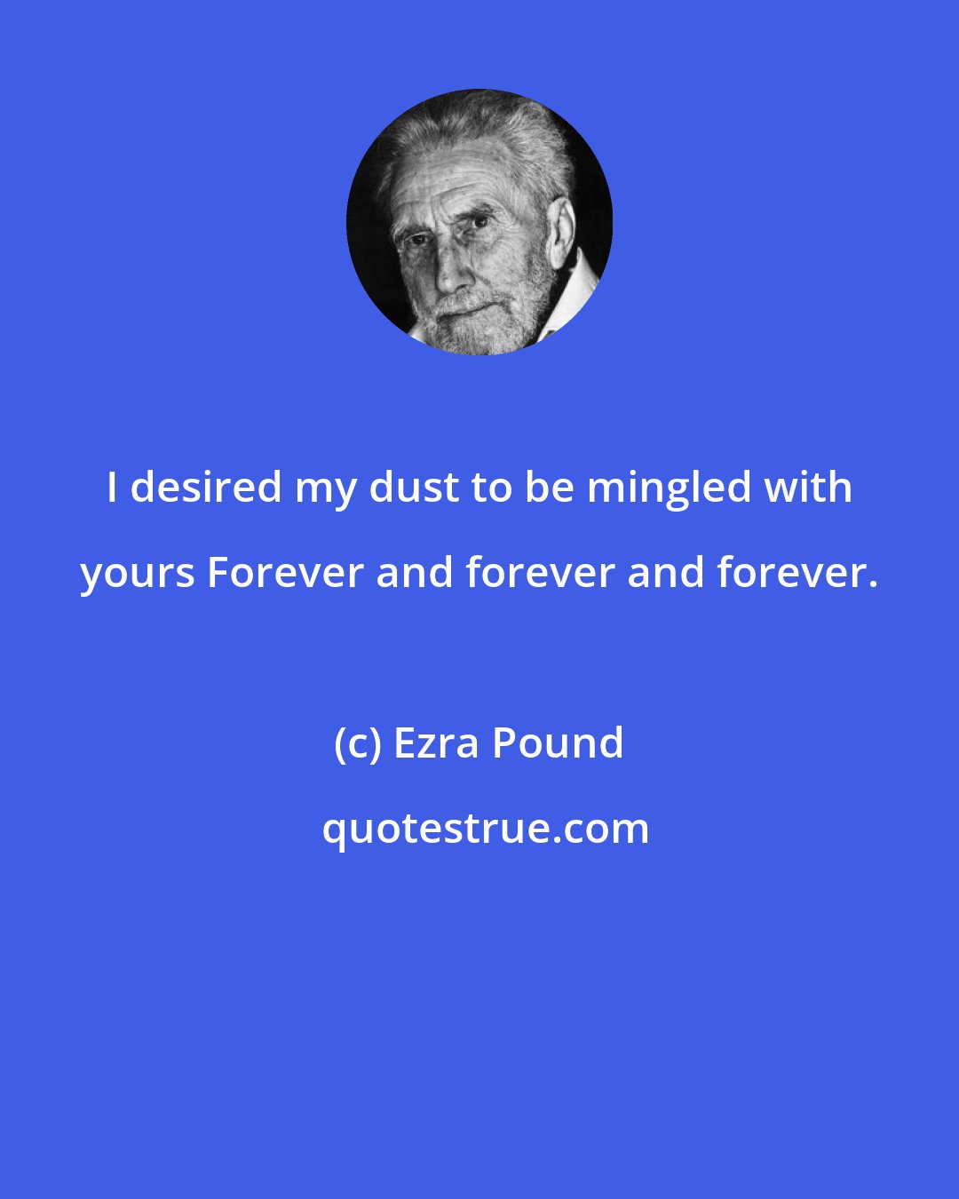 Ezra Pound: I desired my dust to be mingled with yours Forever and forever and forever.