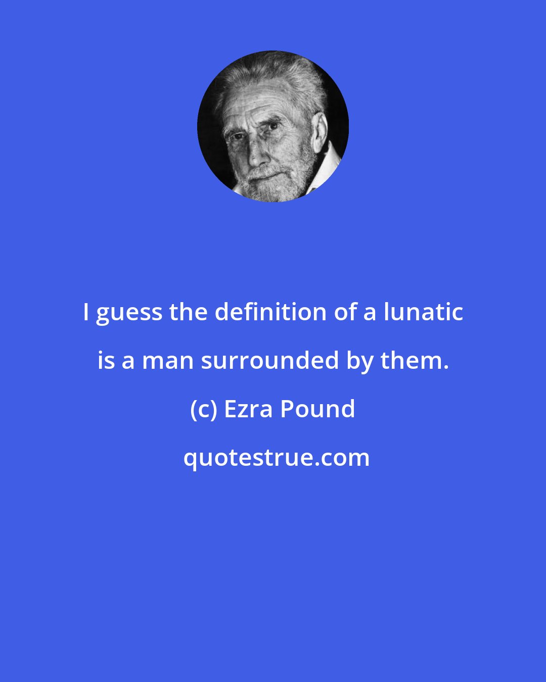 Ezra Pound: I guess the definition of a lunatic is a man surrounded by them.