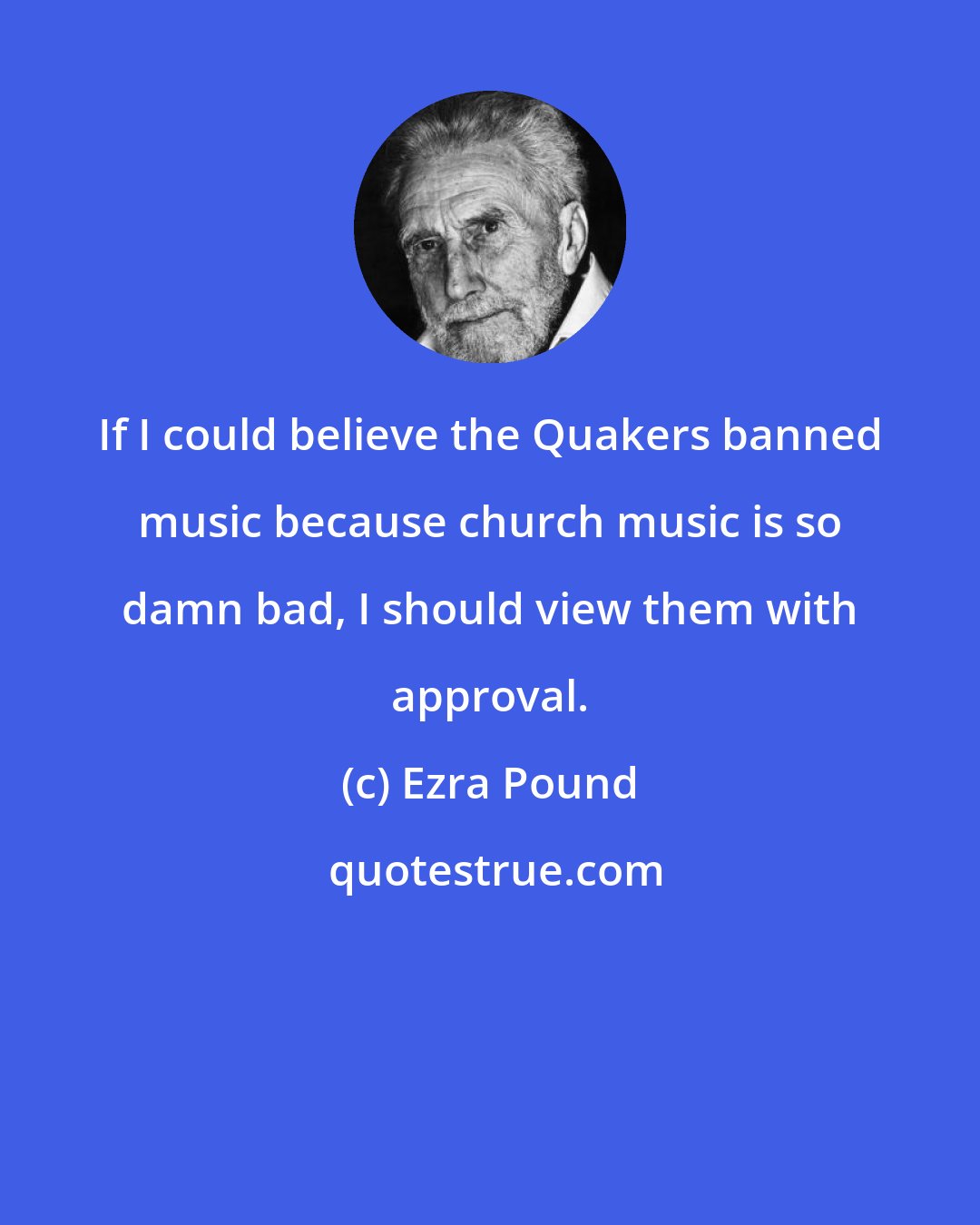 Ezra Pound: If I could believe the Quakers banned music because church music is so damn bad, I should view them with approval.