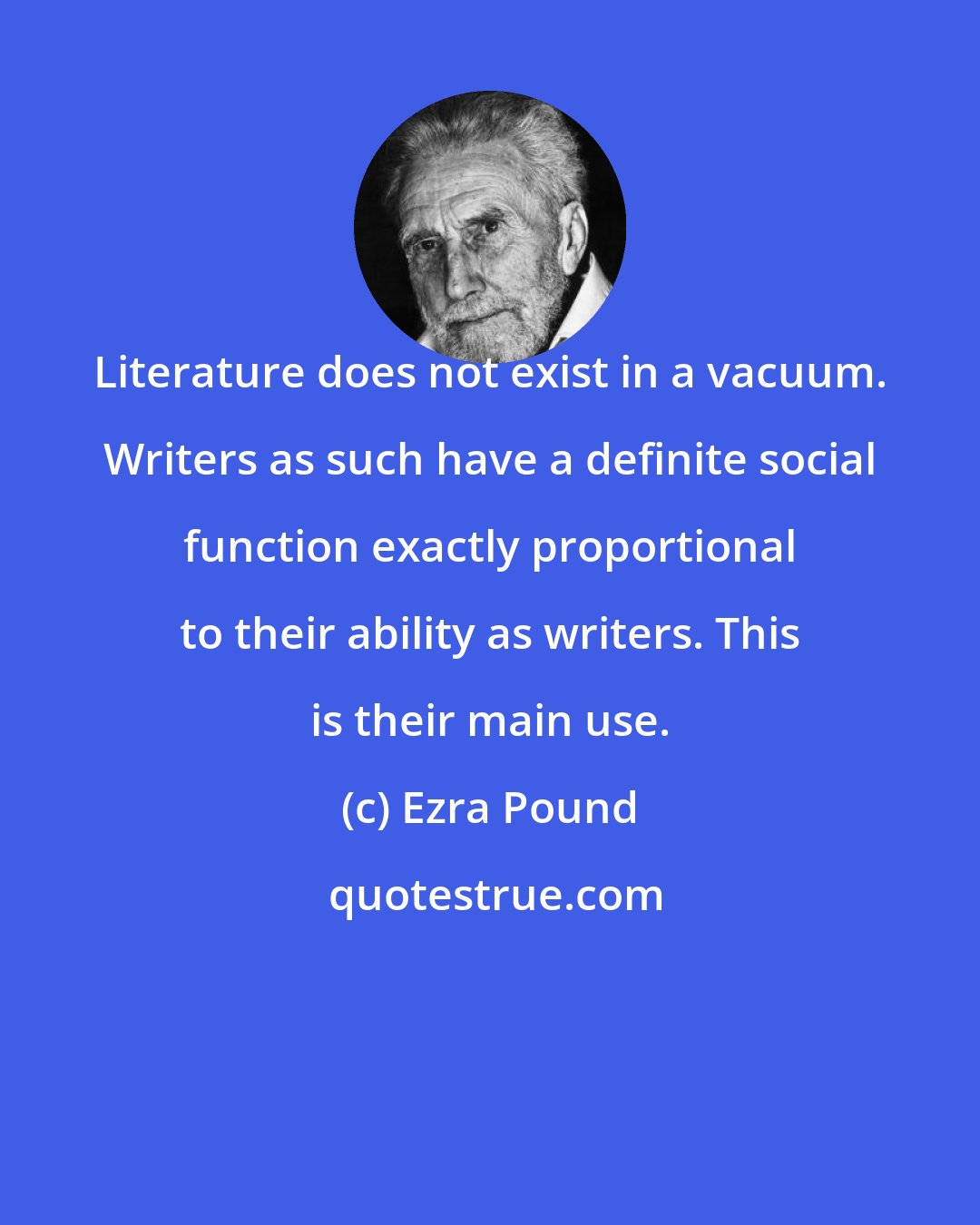 Ezra Pound: Literature does not exist in a vacuum. Writers as such have a definite social function exactly proportional to their ability as writers. This is their main use.