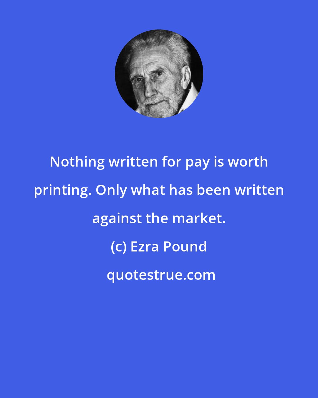 Ezra Pound: Nothing written for pay is worth printing. Only what has been written against the market.