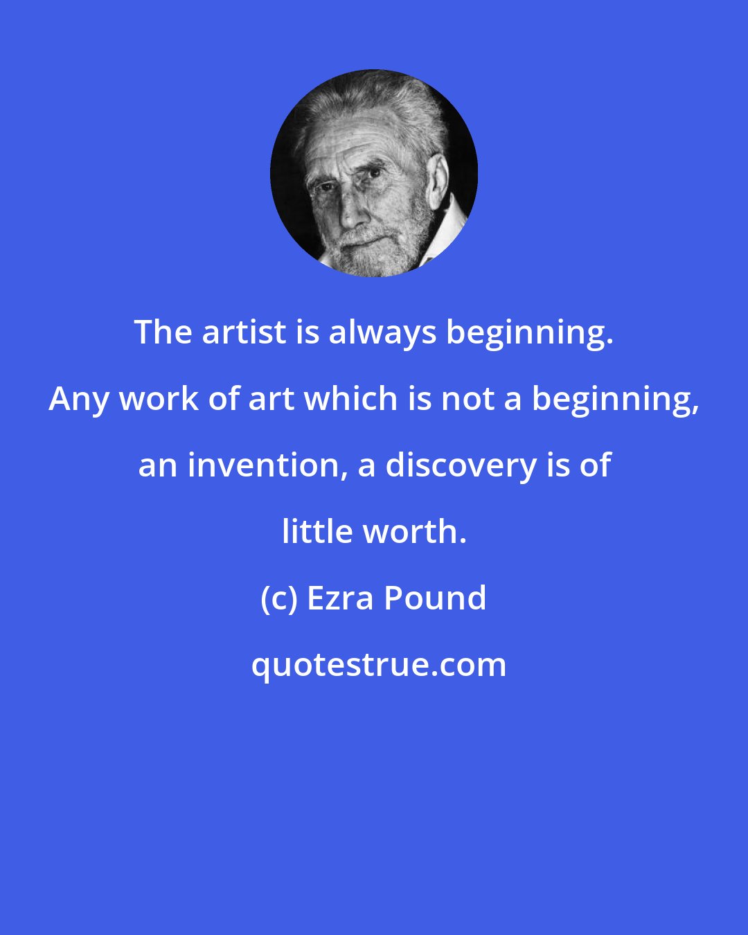 Ezra Pound: The artist is always beginning. Any work of art which is not a beginning, an invention, a discovery is of little worth.