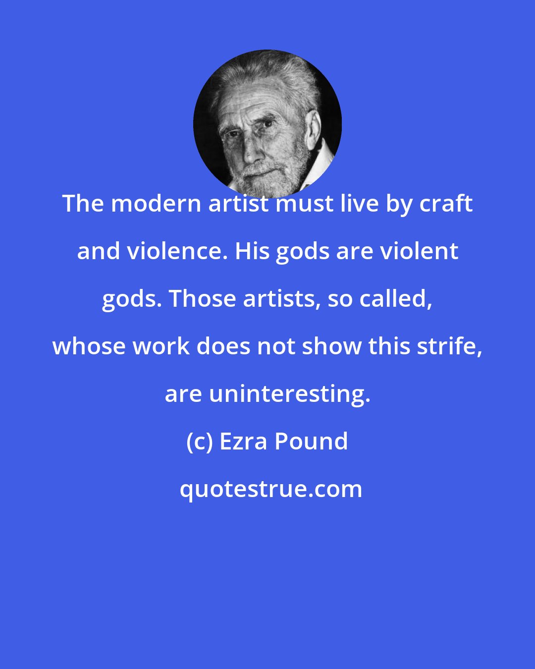 Ezra Pound: The modern artist must live by craft and violence. His gods are violent gods. Those artists, so called, whose work does not show this strife, are uninteresting.