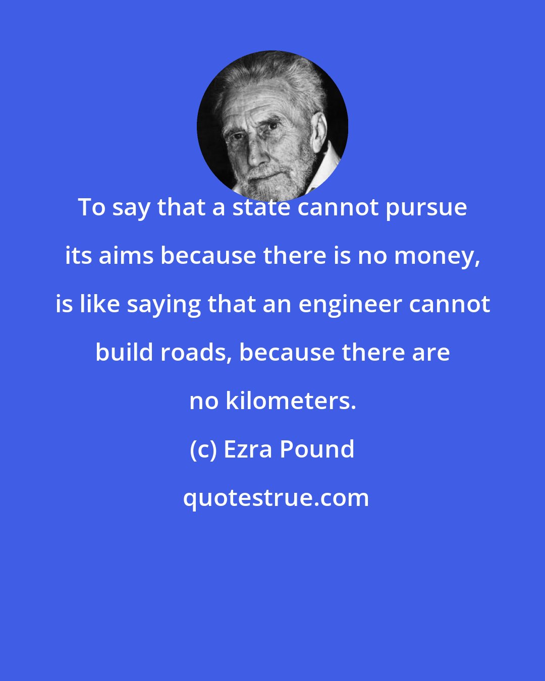 Ezra Pound: To say that a state cannot pursue its aims because there is no money, is like saying that an engineer cannot build roads, because there are no kilometers.