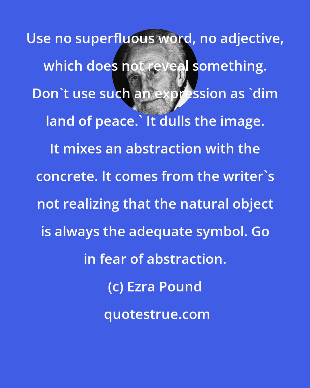 Ezra Pound: Use no superfluous word, no adjective, which does not reveal something. Don't use such an expression as 'dim land of peace.' It dulls the image. It mixes an abstraction with the concrete. It comes from the writer's not realizing that the natural object is always the adequate symbol. Go in fear of abstraction.