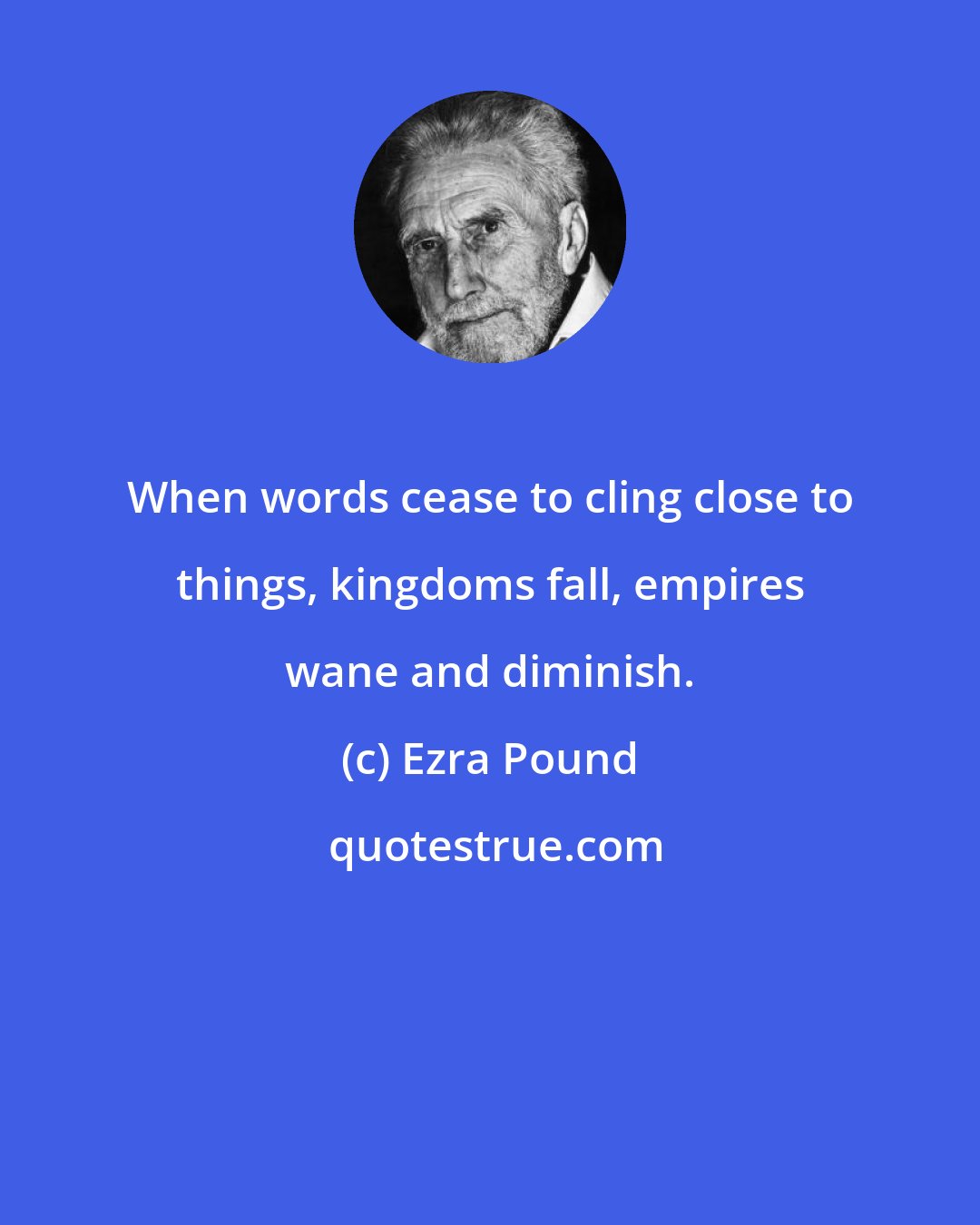 Ezra Pound: When words cease to cling close to things, kingdoms fall, empires wane and diminish.