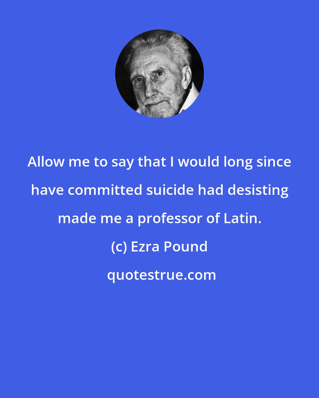 Ezra Pound: Allow me to say that I would long since have committed suicide had desisting made me a professor of Latin.