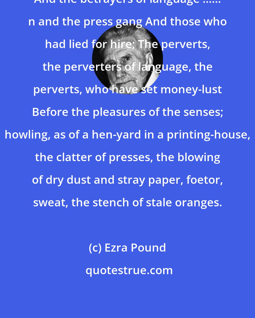 Ezra Pound: And the betrayers of language ...... n and the press gang And those who had lied for hire; The perverts, the perverters of language, the perverts, who have set money-lust Before the pleasures of the senses; howling, as of a hen-yard in a printing-house, the clatter of presses, the blowing of dry dust and stray paper, foetor, sweat, the stench of stale oranges.