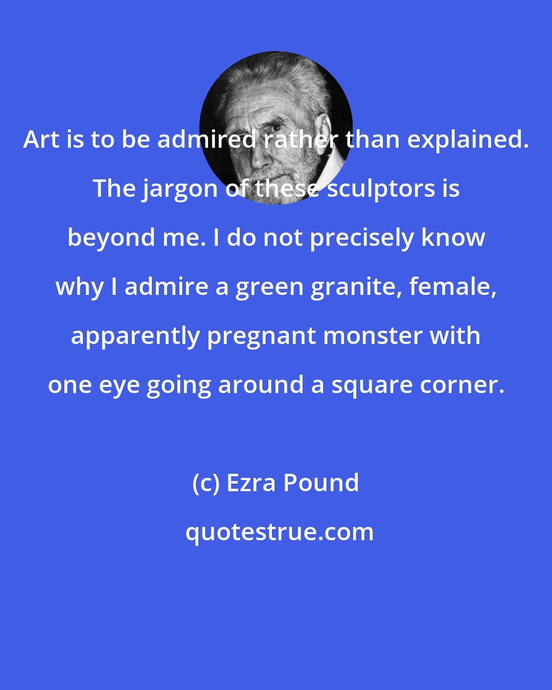 Ezra Pound: Art is to be admired rather than explained. The jargon of these sculptors is beyond me. I do not precisely know why I admire a green granite, female, apparently pregnant monster with one eye going around a square corner.