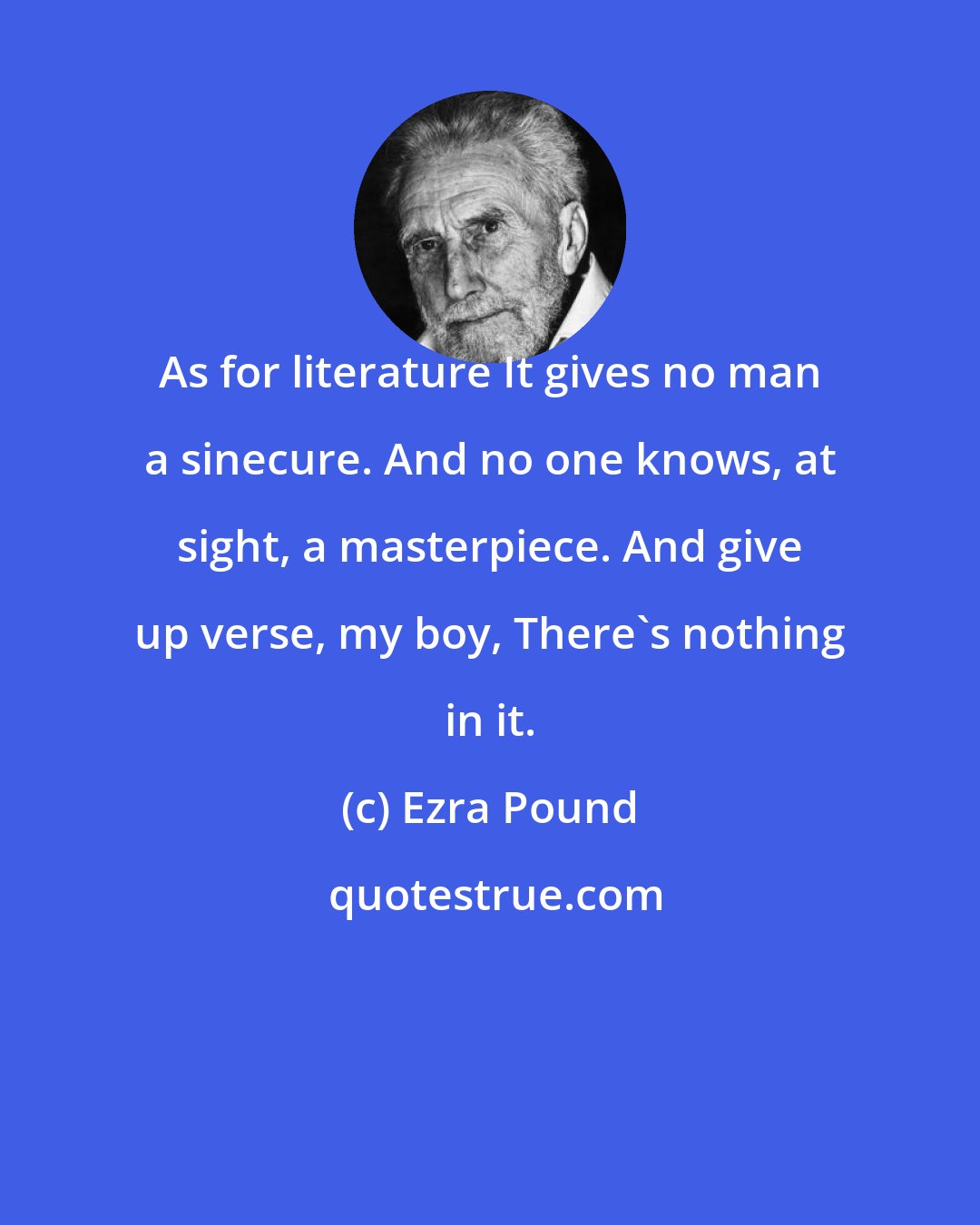 Ezra Pound: As for literature It gives no man a sinecure. And no one knows, at sight, a masterpiece. And give up verse, my boy, There's nothing in it.