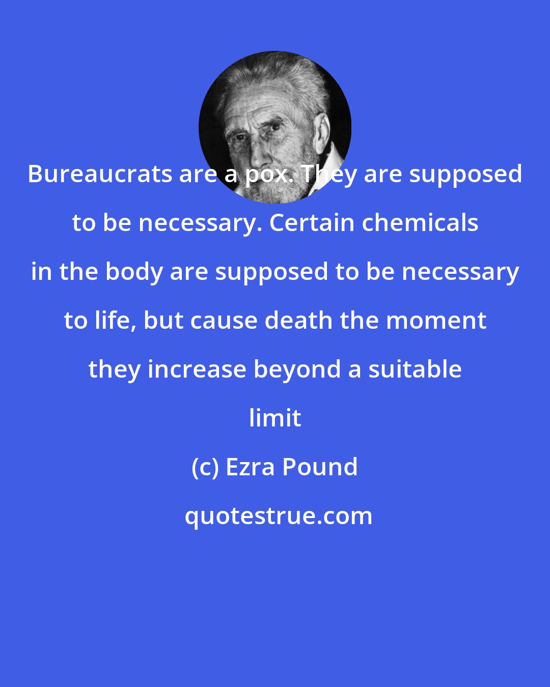 Ezra Pound: Bureaucrats are a pox. They are supposed to be necessary. Certain chemicals in the body are supposed to be necessary to life, but cause death the moment they increase beyond a suitable limit