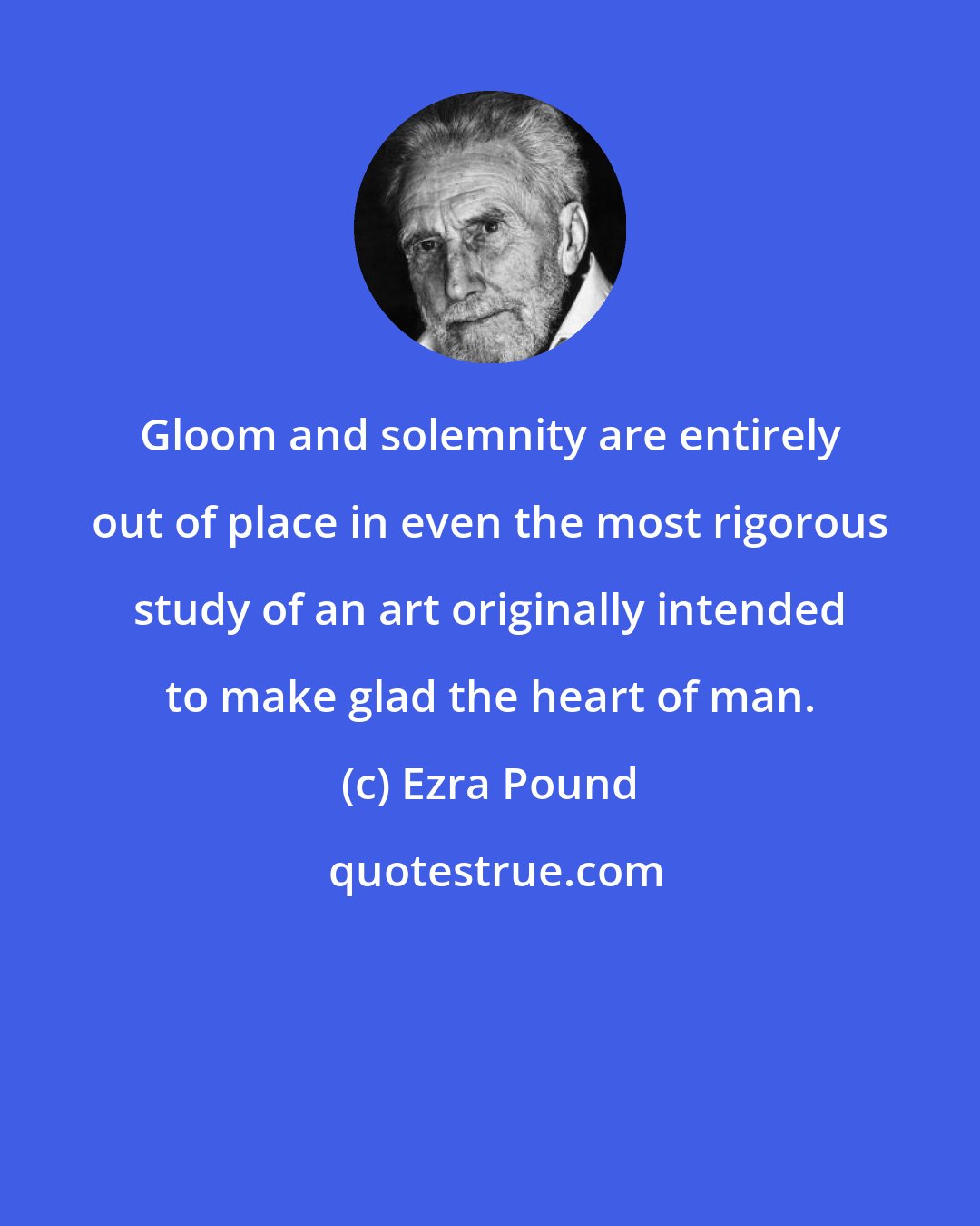 Ezra Pound: Gloom and solemnity are entirely out of place in even the most rigorous study of an art originally intended to make glad the heart of man.