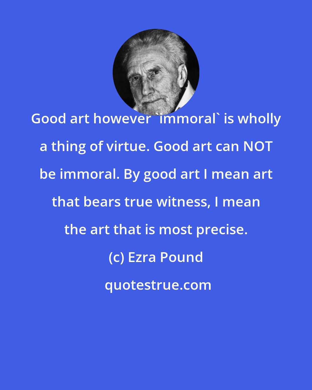 Ezra Pound: Good art however 'immoral' is wholly a thing of virtue. Good art can NOT be immoral. By good art I mean art that bears true witness, I mean the art that is most precise.