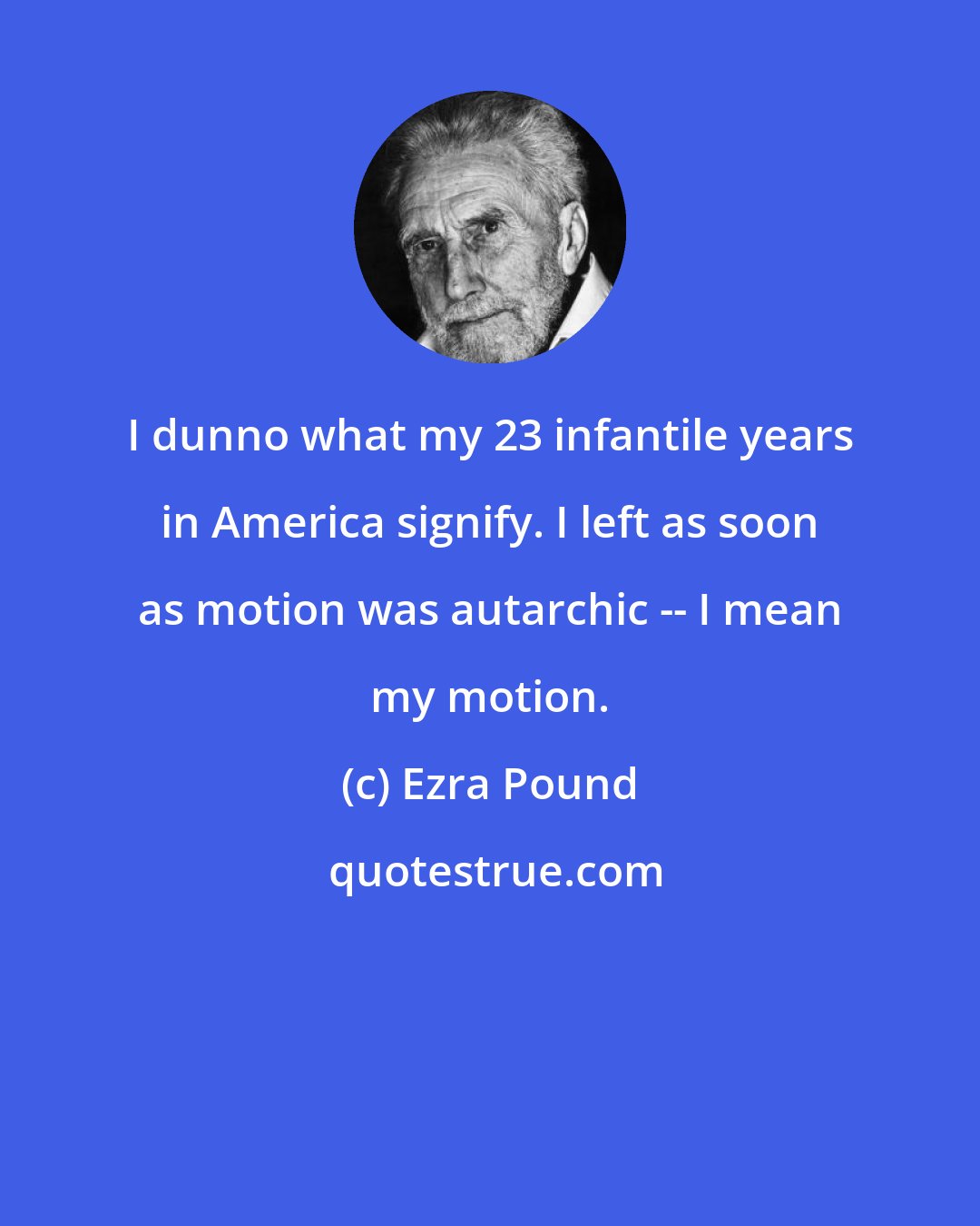 Ezra Pound: I dunno what my 23 infantile years in America signify. I left as soon as motion was autarchic -- I mean my motion.