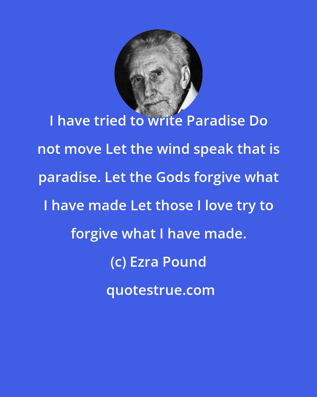 Ezra Pound: I have tried to write Paradise Do not move Let the wind speak that is paradise. Let the Gods forgive what I have made Let those I love try to forgive what I have made.