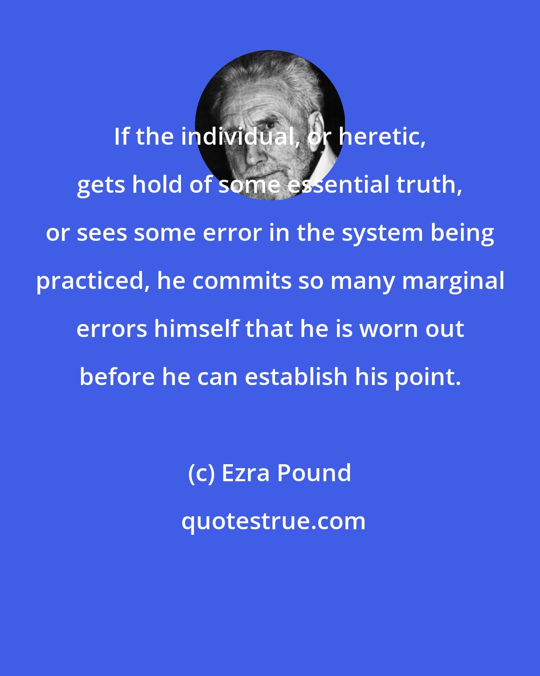 Ezra Pound: If the individual, or heretic, gets hold of some essential truth, or sees some error in the system being practiced, he commits so many marginal errors himself that he is worn out before he can establish his point.