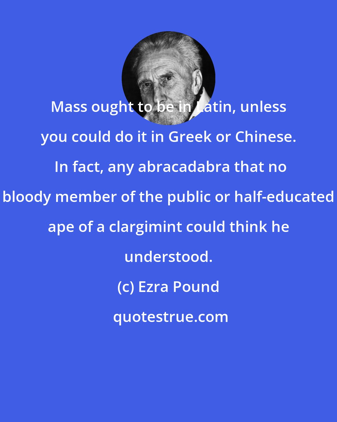 Ezra Pound: Mass ought to be in Latin, unless you could do it in Greek or Chinese.  In fact, any abracadabra that no bloody member of the public or half-educated ape of a clargimint could think he understood.