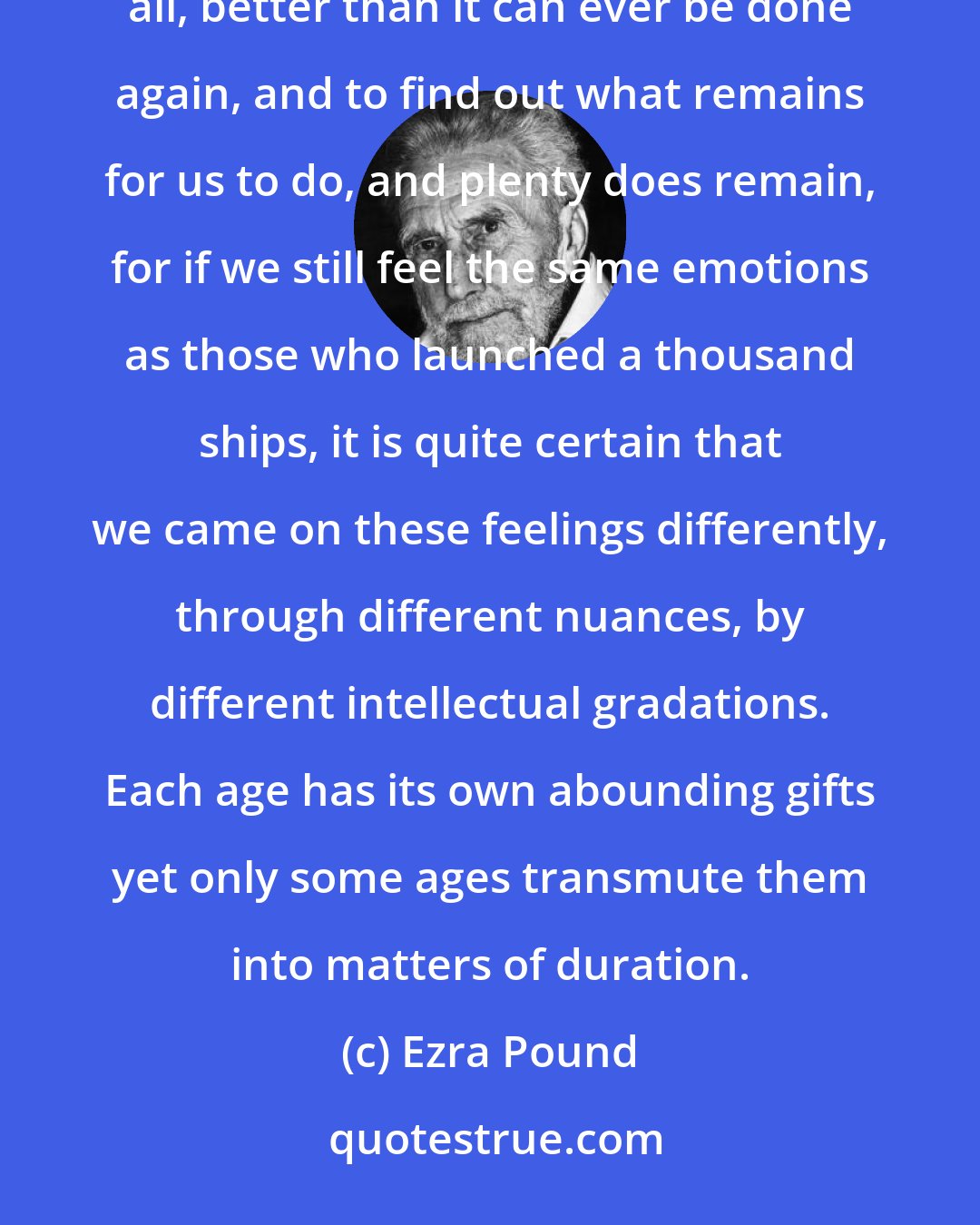 Ezra Pound: My pawing over the ancients and semi-ancients has been one struggle to find out what has been done, once and for all, better than it can ever be done again, and to find out what remains for us to do, and plenty does remain, for if we still feel the same emotions as those who launched a thousand ships, it is quite certain that we came on these feelings differently, through different nuances, by different intellectual gradations. Each age has its own abounding gifts yet only some ages transmute them into matters of duration.