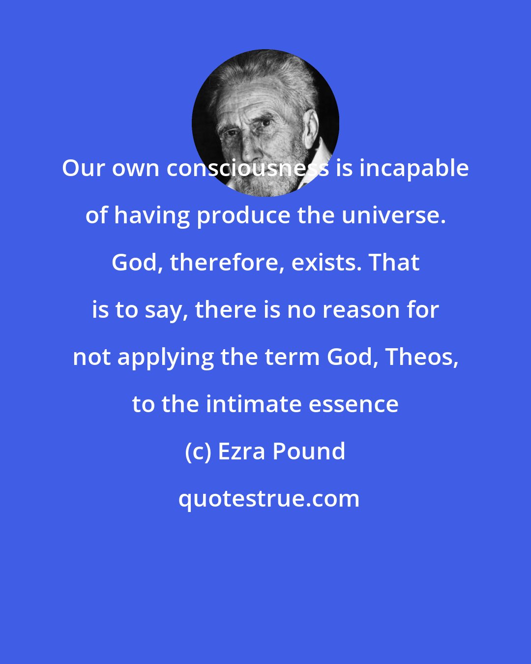 Ezra Pound: Our own consciousness is incapable of having produce the universe. God, therefore, exists. That is to say, there is no reason for not applying the term God, Theos, to the intimate essence