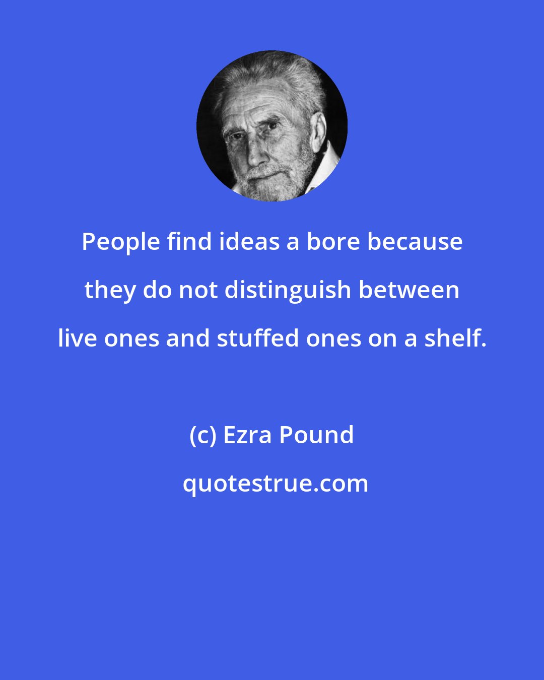 Ezra Pound: People find ideas a bore because they do not distinguish between live ones and stuffed ones on a shelf.