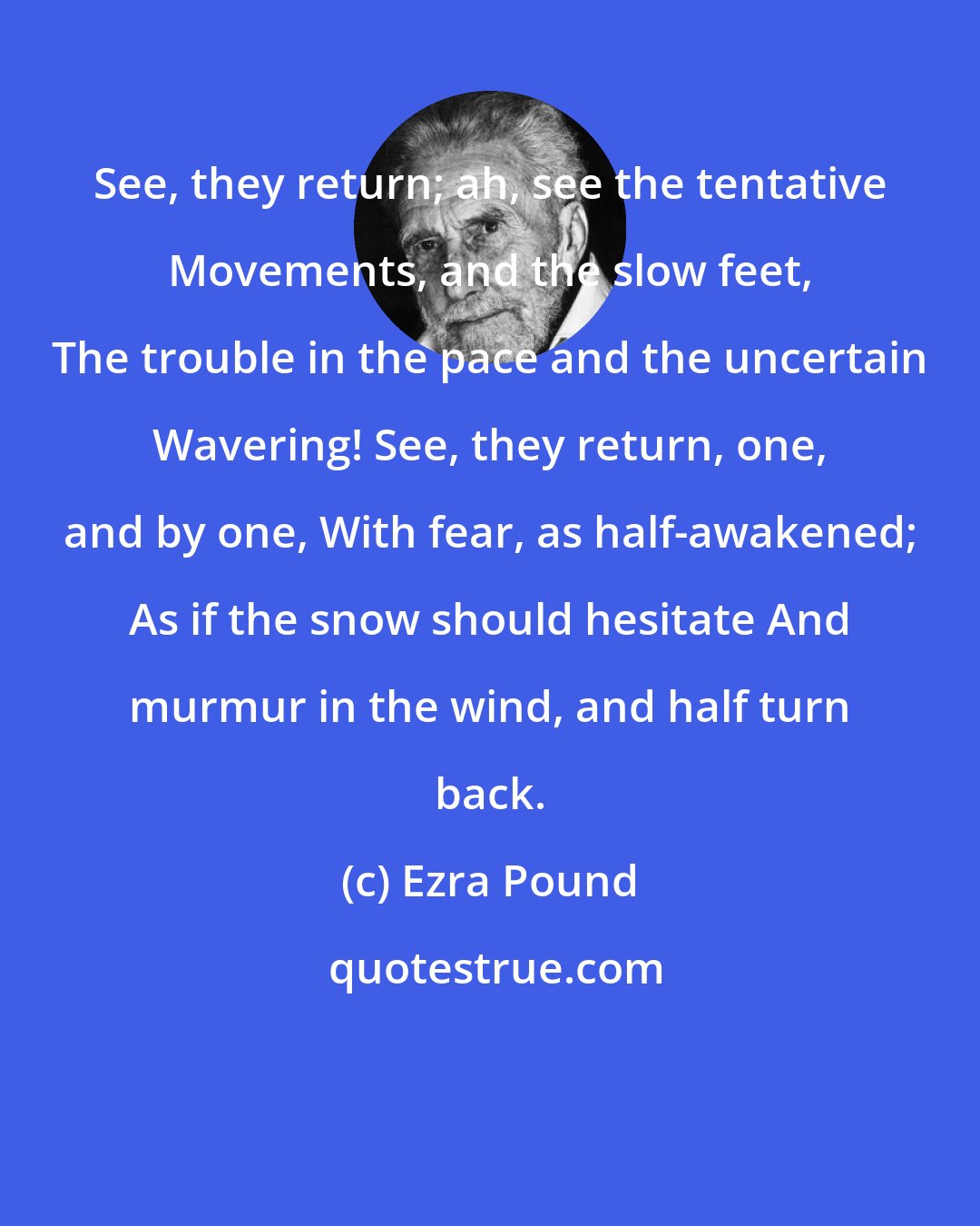 Ezra Pound: See, they return; ah, see the tentative Movements, and the slow feet, The trouble in the pace and the uncertain Wavering! See, they return, one, and by one, With fear, as half-awakened; As if the snow should hesitate And murmur in the wind, and half turn back.