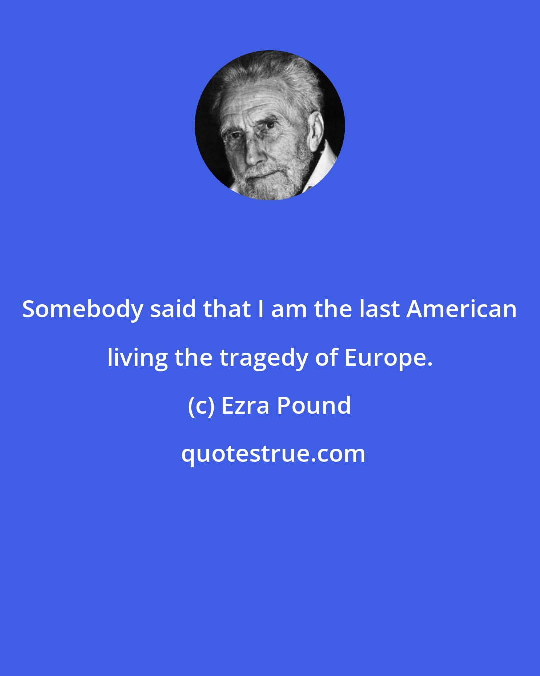 Ezra Pound: Somebody said that I am the last American living the tragedy of Europe.