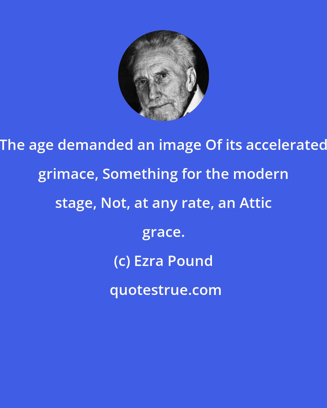 Ezra Pound: The age demanded an image Of its accelerated grimace, Something for the modern stage, Not, at any rate, an Attic grace.