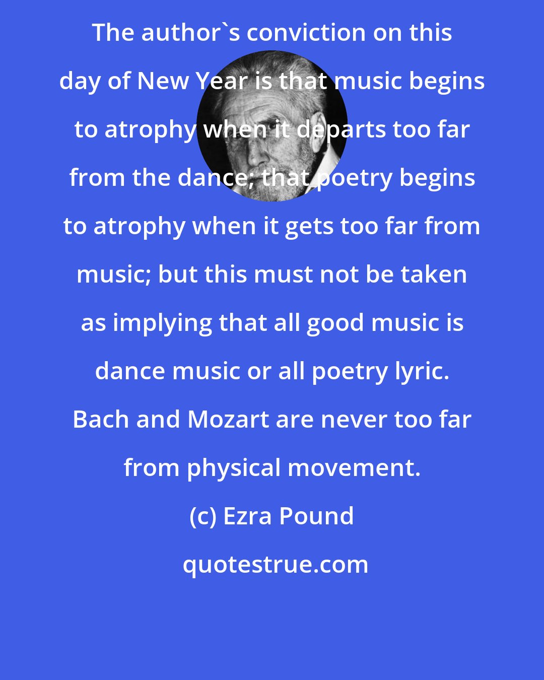 Ezra Pound: The author's conviction on this day of New Year is that music begins to atrophy when it departs too far from the dance; that poetry begins to atrophy when it gets too far from music; but this must not be taken as implying that all good music is dance music or all poetry lyric. Bach and Mozart are never too far from physical movement.