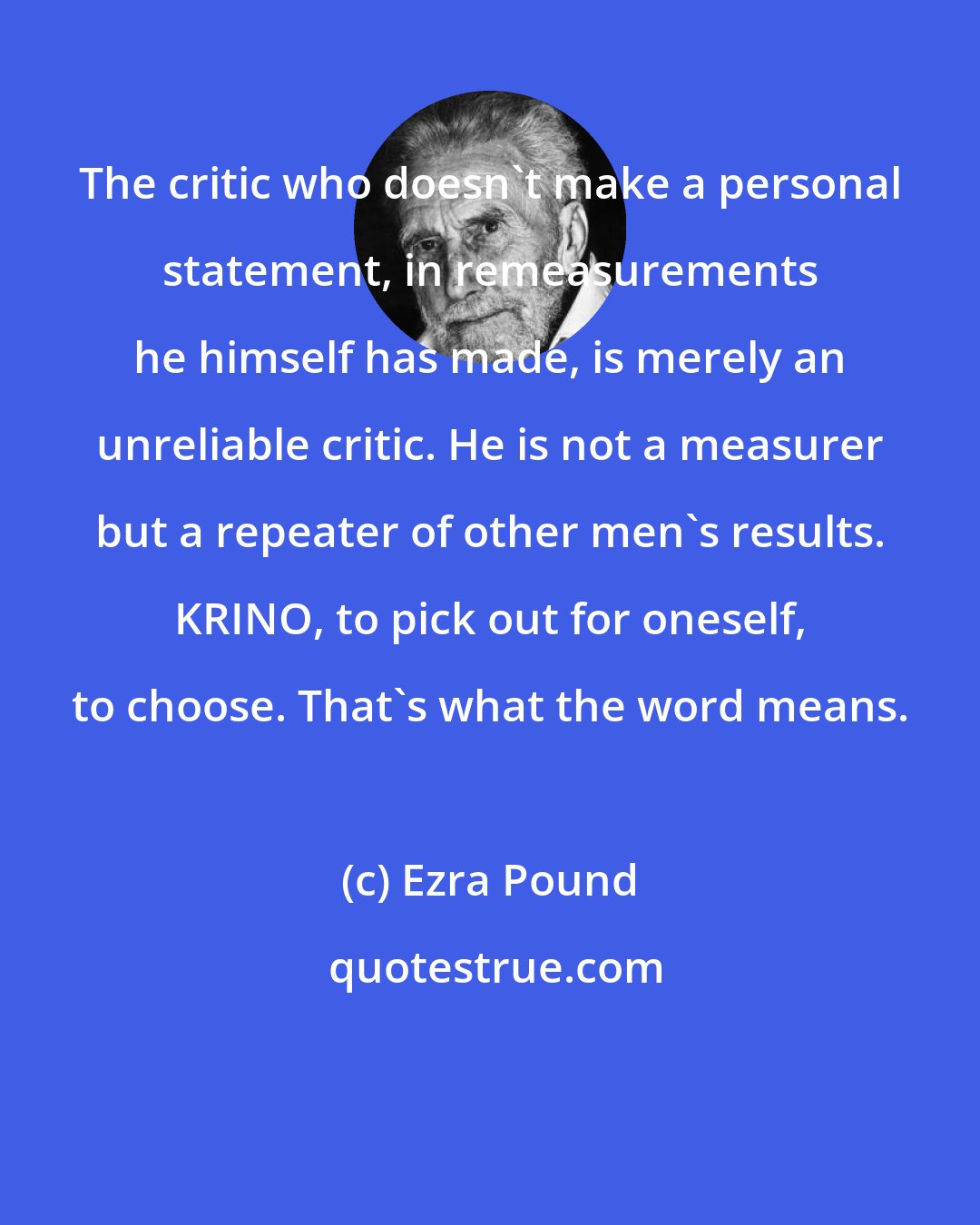 Ezra Pound: The critic who doesn't make a personal statement, in remeasurements he himself has made, is merely an unreliable critic. He is not a measurer but a repeater of other men's results. KRINO, to pick out for oneself, to choose. That's what the word means.