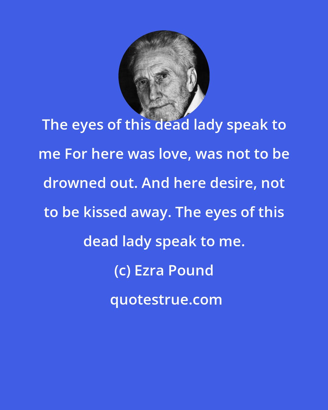 Ezra Pound: The eyes of this dead lady speak to me For here was love, was not to be drowned out. And here desire, not to be kissed away. The eyes of this dead lady speak to me.