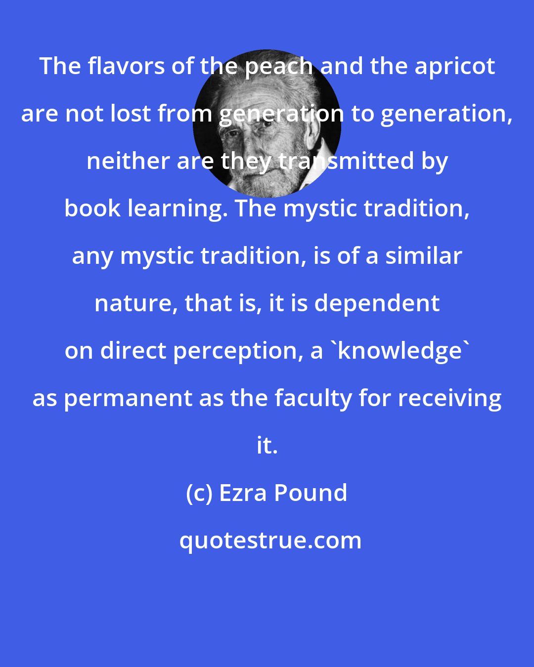 Ezra Pound: The flavors of the peach and the apricot are not lost from generation to generation, neither are they transmitted by book learning. The mystic tradition, any mystic tradition, is of a similar nature, that is, it is dependent on direct perception, a 'knowledge' as permanent as the faculty for receiving it.