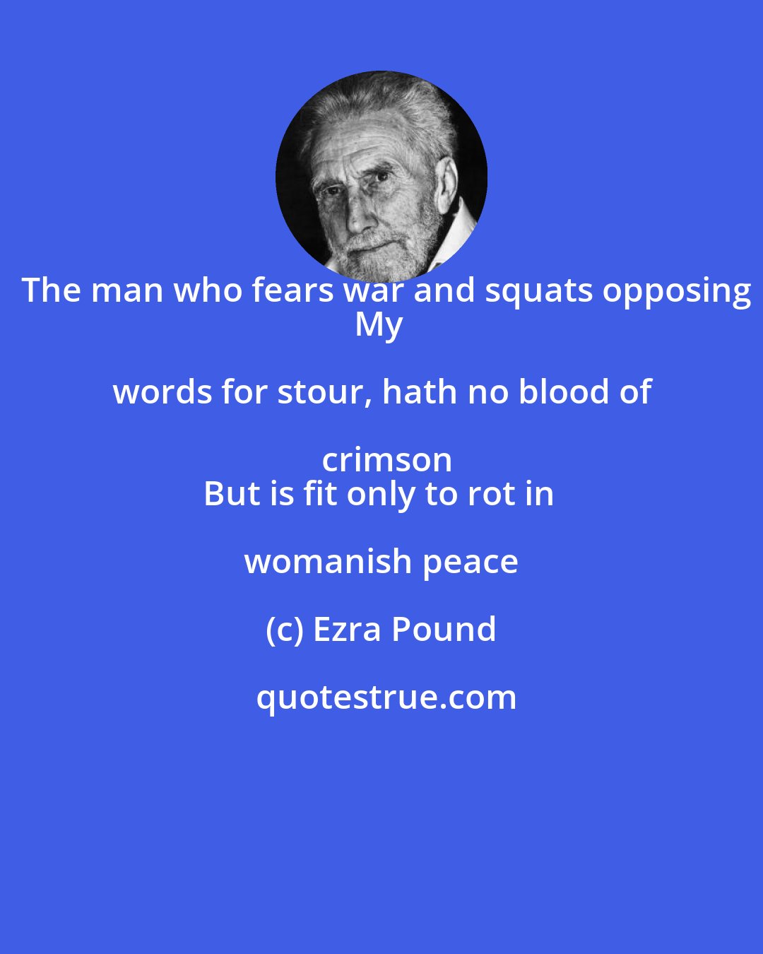 Ezra Pound: The man who fears war and squats opposing
My words for stour, hath no blood of crimson
But is fit only to rot in womanish peace