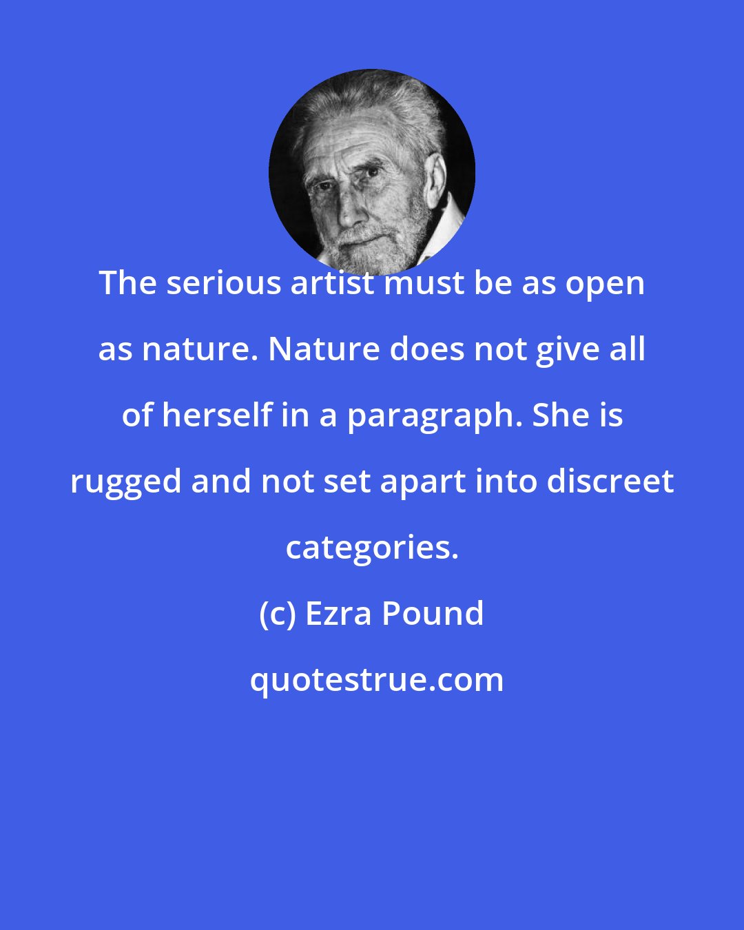 Ezra Pound: The serious artist must be as open as nature. Nature does not give all of herself in a paragraph. She is rugged and not set apart into discreet categories.