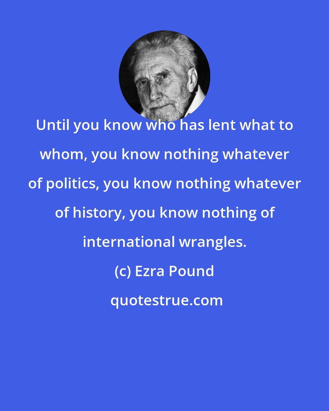 Ezra Pound: Until you know who has lent what to whom, you know nothing whatever of politics, you know nothing whatever of history, you know nothing of international wrangles.