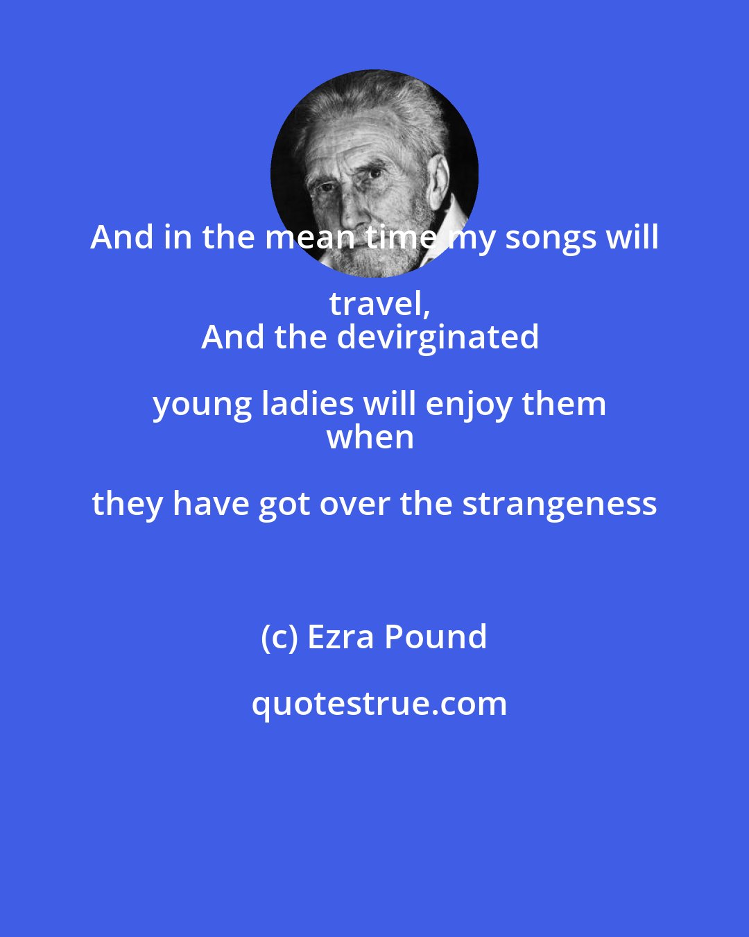 Ezra Pound: And in the mean time my songs will travel,
And the devirginated young ladies will enjoy them
when they have got over the strangeness