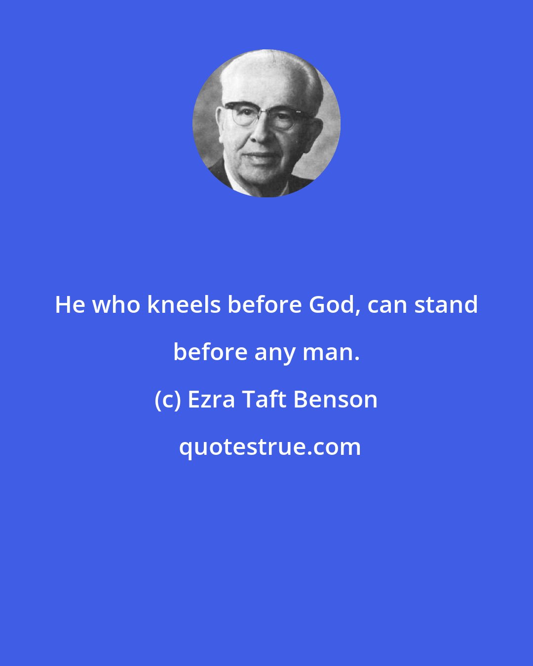 Ezra Taft Benson: He who kneels before God, can stand before any man.