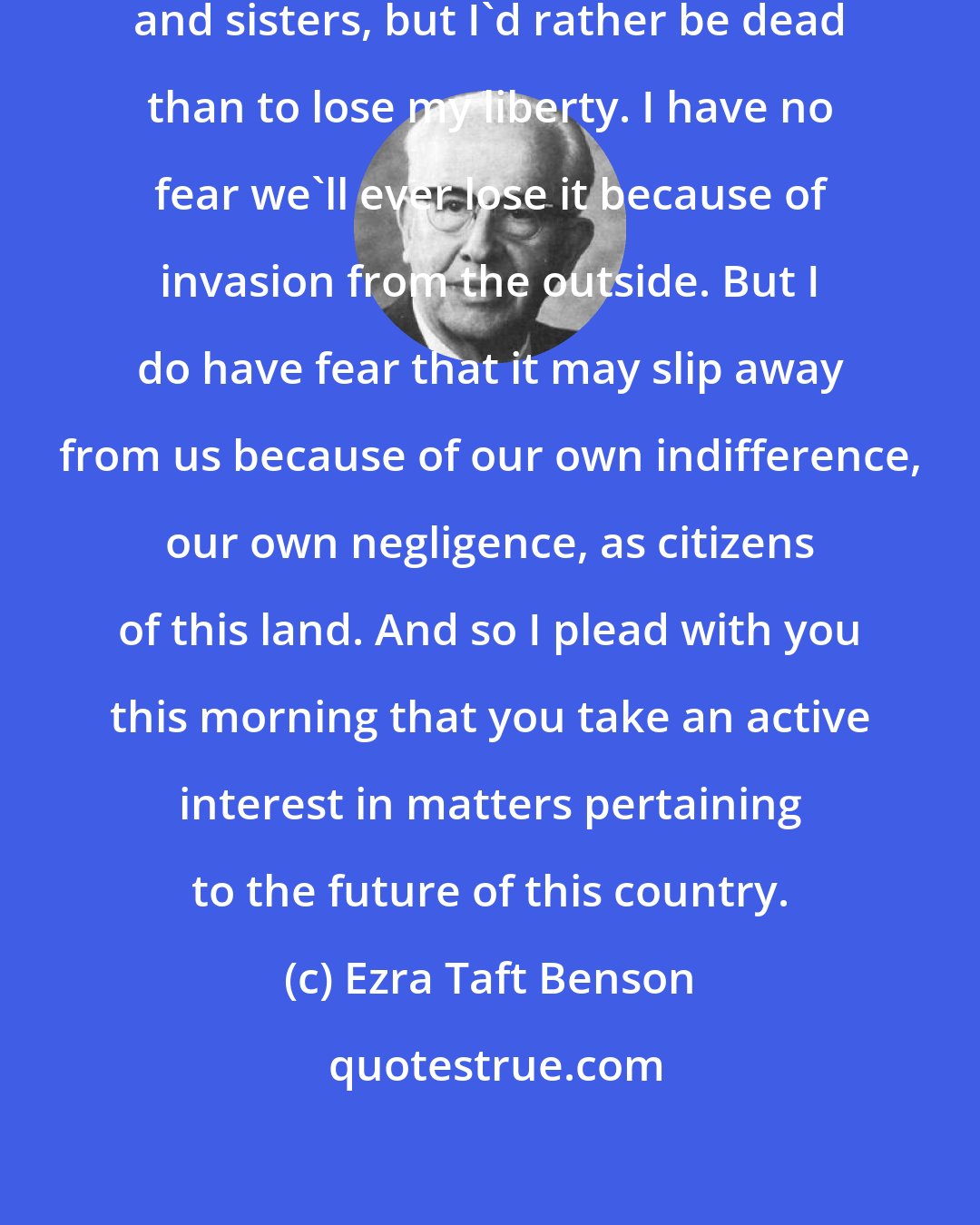 Ezra Taft Benson: I don't know how you feel, my brethren and sisters, but I'd rather be dead than to lose my liberty. I have no fear we'll ever lose it because of invasion from the outside. But I do have fear that it may slip away from us because of our own indifference, our own negligence, as citizens of this land. And so I plead with you this morning that you take an active interest in matters pertaining to the future of this country.