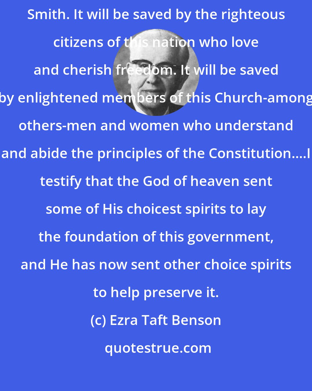 Ezra Taft Benson: I have faith that the Constitution will be saved as prophesied by Joseph Smith. It will be saved by the righteous citizens of this nation who love and cherish freedom. It will be saved by enlightened members of this Church-among others-men and women who understand and abide the principles of the Constitution....I testify that the God of heaven sent some of His choicest spirits to lay the foundation of this government, and He has now sent other choice spirits to help preserve it.