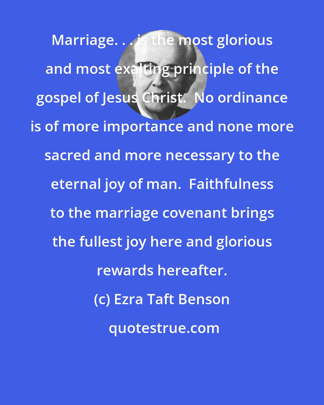 Ezra Taft Benson: Marriage. . . is the most glorious and most exalting principle of the gospel of Jesus Christ.  No ordinance is of more importance and none more sacred and more necessary to the eternal joy of man.  Faithfulness to the marriage covenant brings the fullest joy here and glorious rewards hereafter.