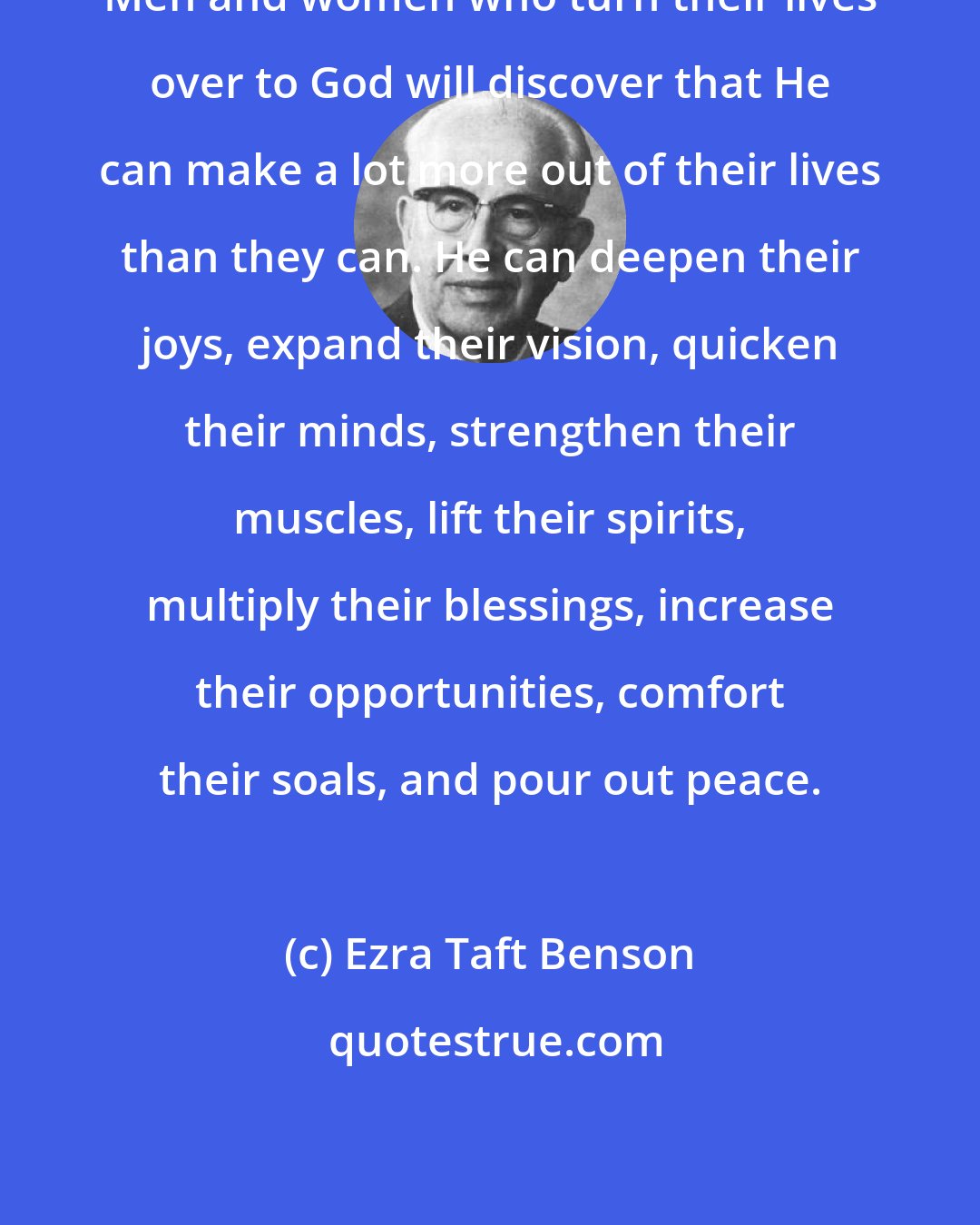 Ezra Taft Benson: Men and women who turn their lives over to God will discover that He can make a lot more out of their lives than they can. He can deepen their joys, expand their vision, quicken their minds, strengthen their muscles, lift their spirits, multiply their blessings, increase their opportunities, comfort their soals, and pour out peace.