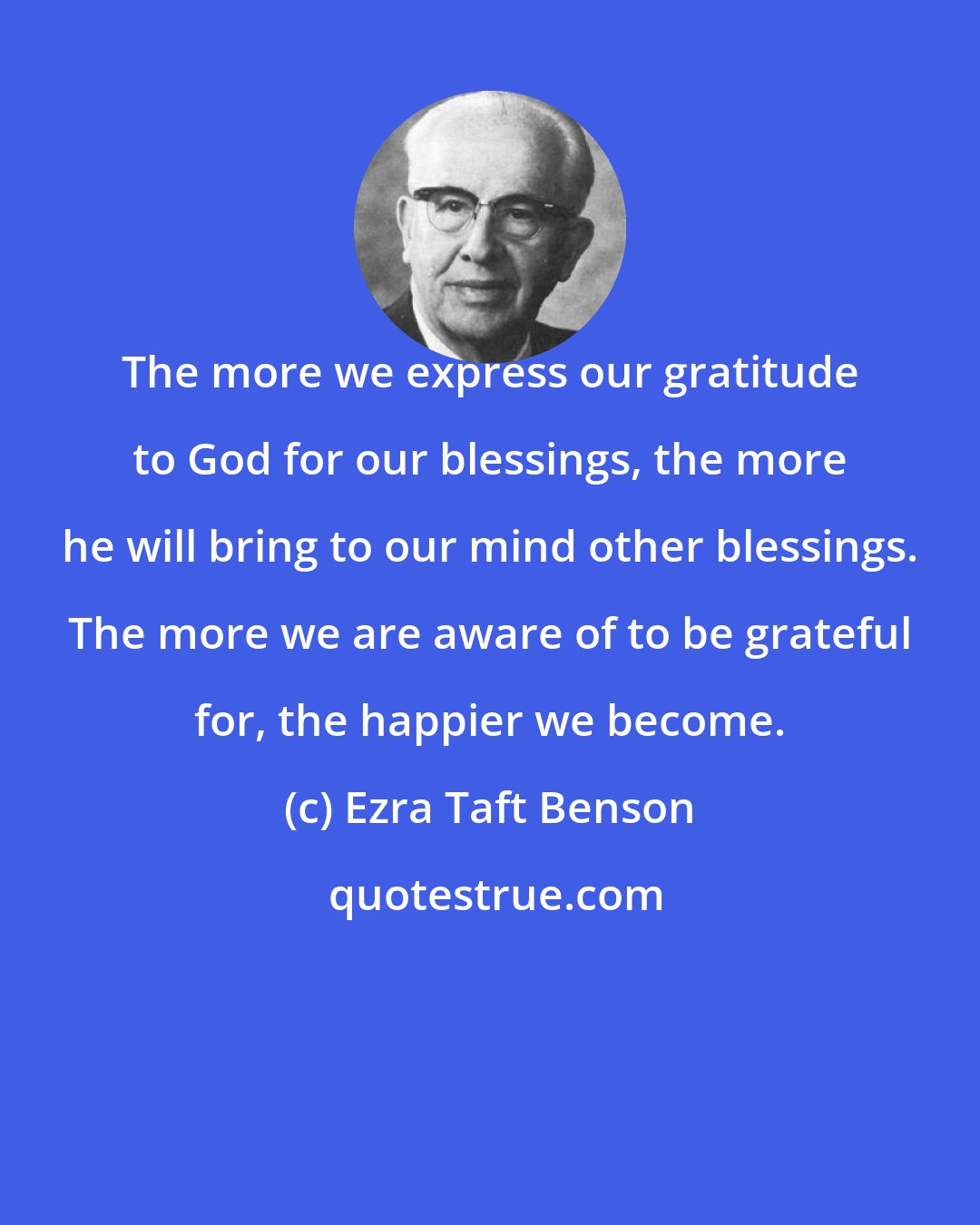Ezra Taft Benson: The more we express our gratitude to God for our blessings, the more he will bring to our mind other blessings. The more we are aware of to be grateful for, the happier we become.
